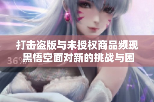 打击盗版与未授权商品频现 黑悟空面对新的挑战与困境