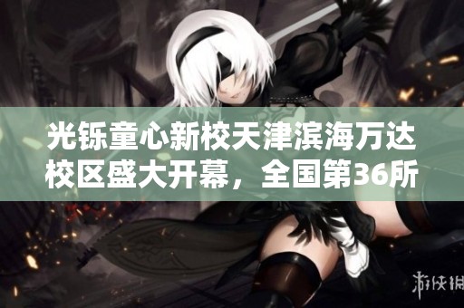 光铄童心新校天津滨海万达校区盛大开幕，全国第36所校区启航！
