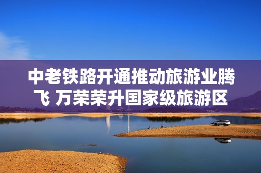 中老铁路开通推动旅游业腾飞 万荣荣升国家级旅游区