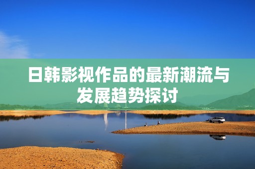 日韩影视作品的最新潮流与发展趋势探讨