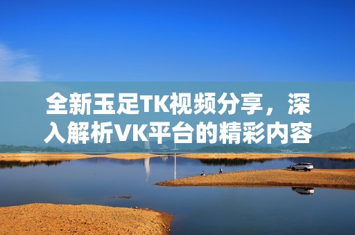 全新玉足TK视频分享，深入解析VK平台的精彩内容
