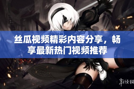 丝瓜视频精彩内容分享，畅享最新热门视频推荐