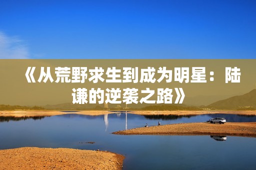 《从荒野求生到成为明星：陆谦的逆袭之路》