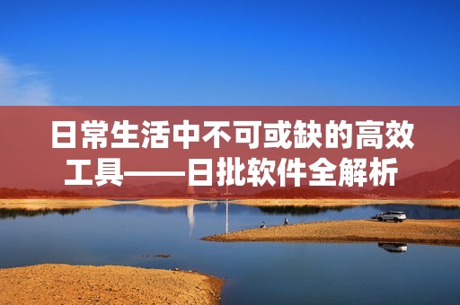 日常生活中不可或缺的高效工具——日批软件全解析