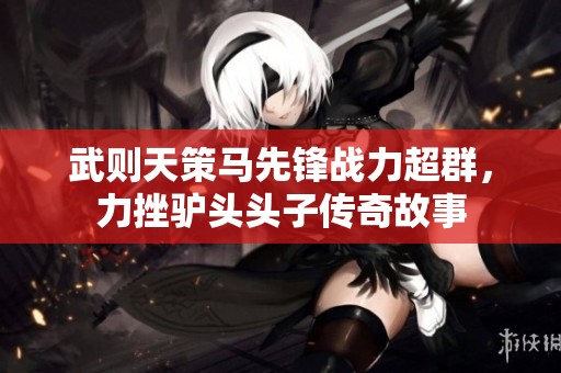 武则天策马先锋战力超群，力挫驴头头子传奇故事