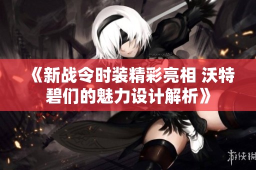 《新战令时装精彩亮相 沃特碧们的魅力设计解析》