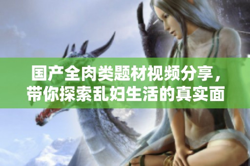 国产全肉类题材视频分享，带你探索乱妇生活的真实面貌