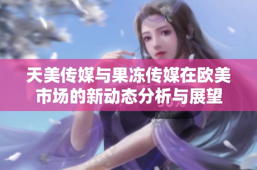天美传媒与果冻传媒在欧美市场的新动态分析与展望