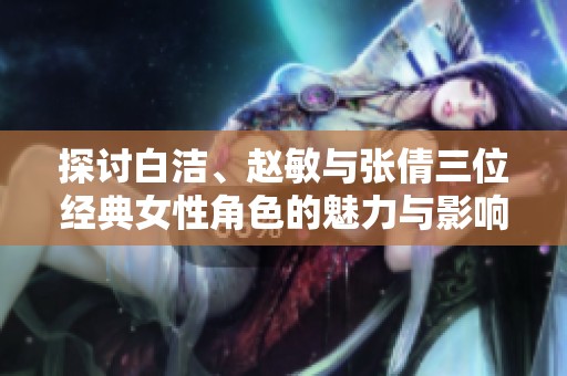 探讨白洁、赵敏与张倩三位经典女性角色的魅力与影响力