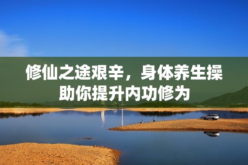 修仙之途艰辛，身体养生操助你提升内功修为