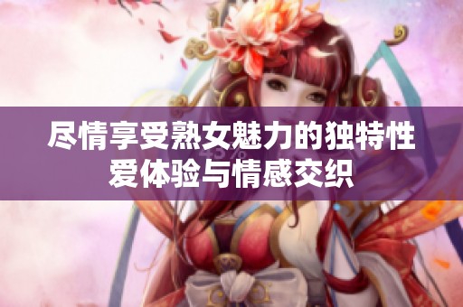 尽情享受熟女魅力的独特性爱体验与情感交织