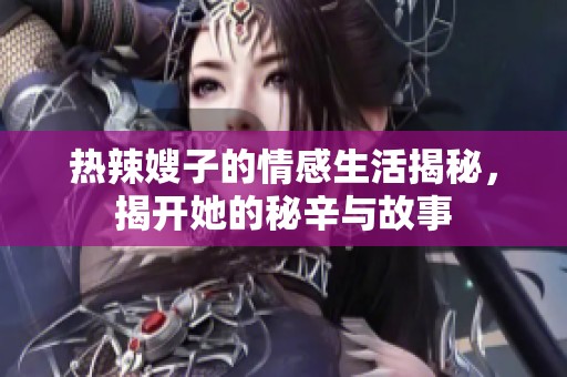 热辣嫂子的情感生活揭秘，揭开她的秘辛与故事