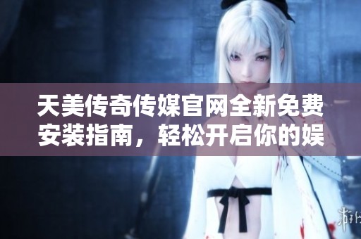 天美传奇传媒官网全新免费安装指南，轻松开启你的娱乐平台