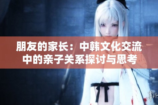 朋友的家长：中韩文化交流中的亲子关系探讨与思考