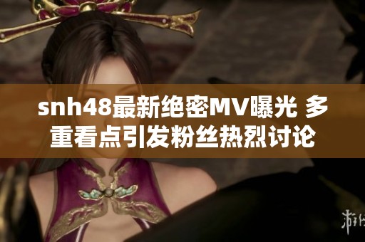 snh48最新绝密MV曝光 多重看点引发粉丝热烈讨论