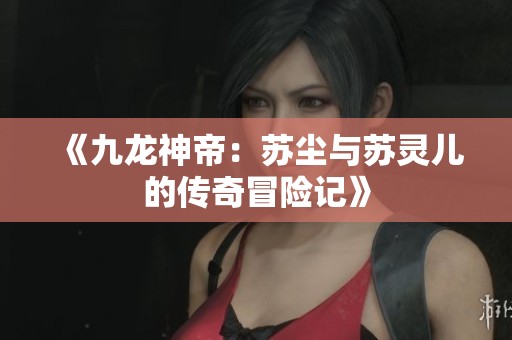 《九龙神帝：苏尘与苏灵儿的传奇冒险记》