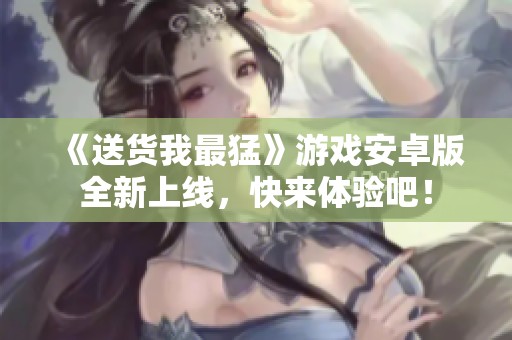 《送货我最猛》游戏安卓版全新上线，快来体验吧！