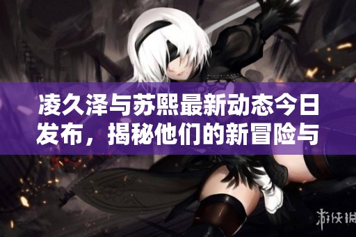 凌久泽与苏熙最新动态今日发布，揭秘他们的新冒险与成长
