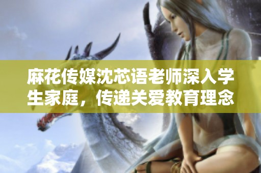 麻花传媒沈芯语老师深入学生家庭，传递关爱教育理念