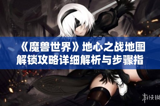 《魔兽世界》地心之战地图解锁攻略详细解析与步骤指南