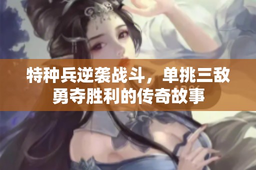 特种兵逆袭战斗，单挑三敌勇夺胜利的传奇故事