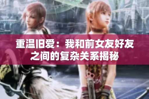 重温旧爱：我和前女友好友之间的复杂关系揭秘