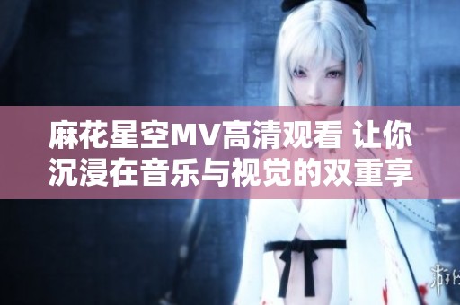 麻花星空MV高清观看 让你沉浸在音乐与视觉的双重享受中
