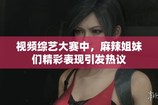 视频综艺大赛中，麻辣姐妹们精彩表现引发热议