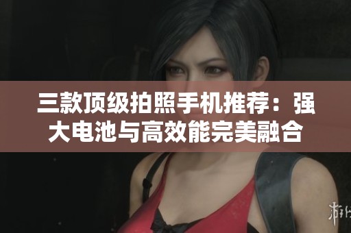 三款顶级拍照手机推荐：强大电池与高效能完美融合