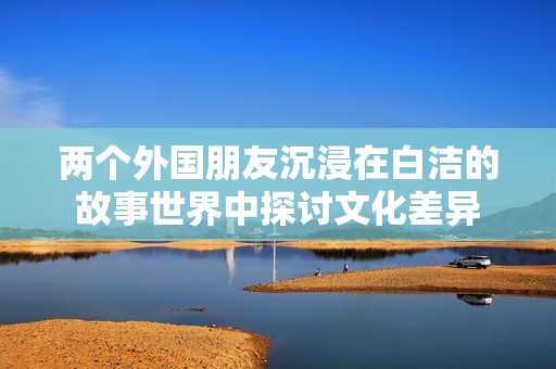 两个外国朋友沉浸在白洁的故事世界中探讨文化差异