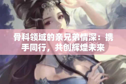 骨科领域的亲兄弟情深：携手同行，共创辉煌未来