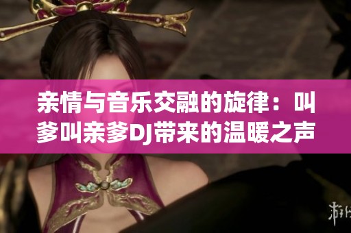 亲情与音乐交融的旋律：叫爹叫亲爹DJ带来的温暖之声