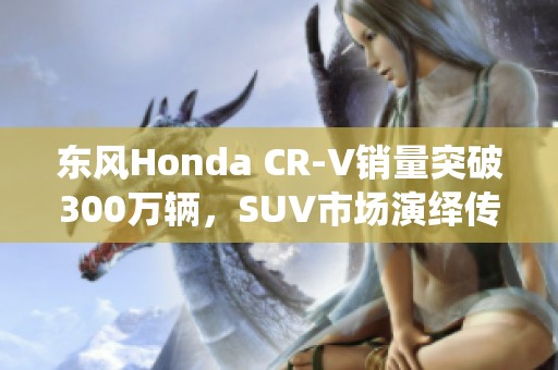 东风Honda CR-V销量突破300万辆，SUV市场演绎传奇故事