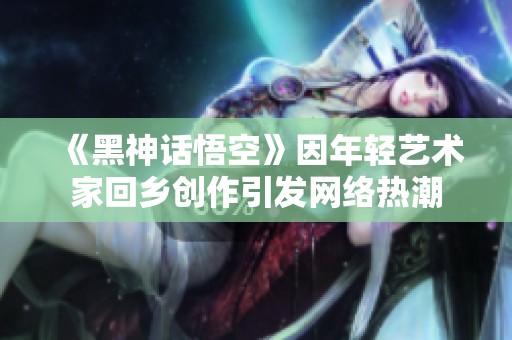 《黑神话悟空》因年轻艺术家回乡创作引发网络热潮