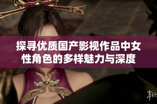 探寻优质国产影视作品中女性角色的多样魅力与深度