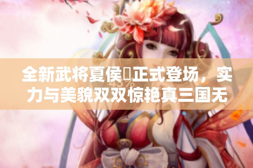 全新武将夏侯姫正式登场，实力与美貌双双惊艳真三国无双8