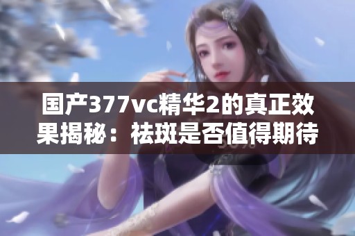 国产377vc精华2的真正效果揭秘：祛斑是否值得期待