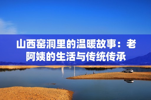 山西窑洞里的温暖故事：老阿姨的生活与传统传承