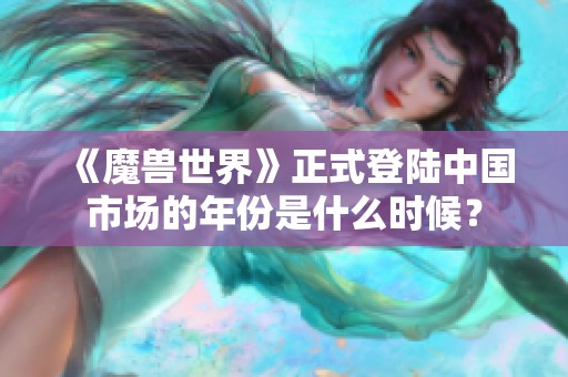 《魔兽世界》正式登陆中国市场的年份是什么时候？