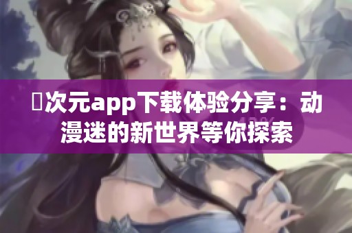 囧次元app下载体验分享：动漫迷的新世界等你探索