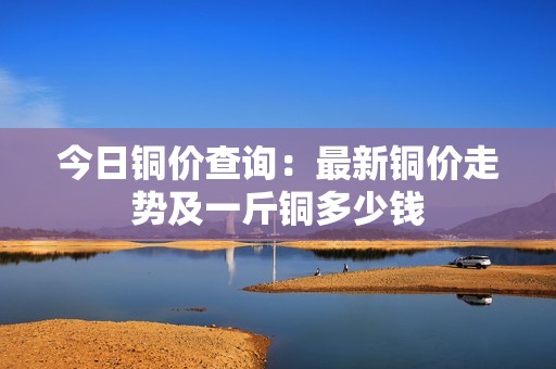 今日铜价查询：最新铜价走势及一斤铜多少钱