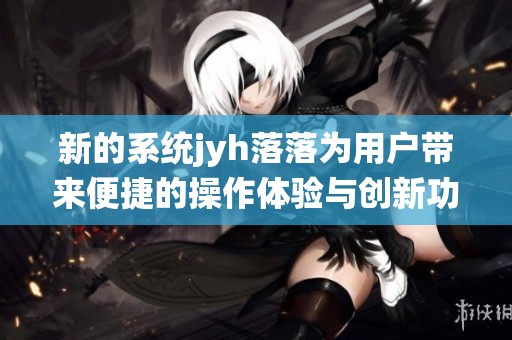 新的系统jyh落落为用户带来便捷的操作体验与创新功能