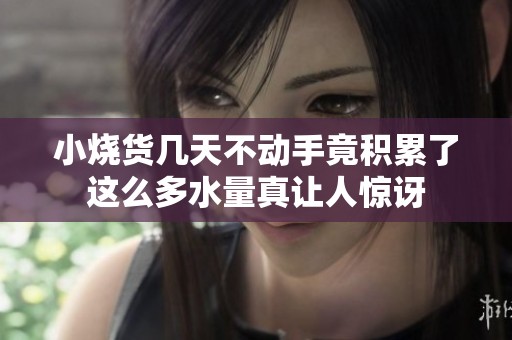 小烧货几天不动手竟积累了这么多水量真让人惊讶