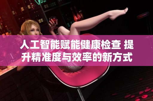 人工智能赋能健康检查 提升精准度与效率的新方式