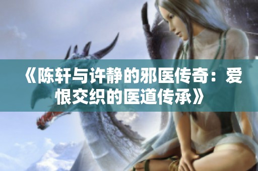 《陈轩与许静的邪医传奇：爱恨交织的医道传承》