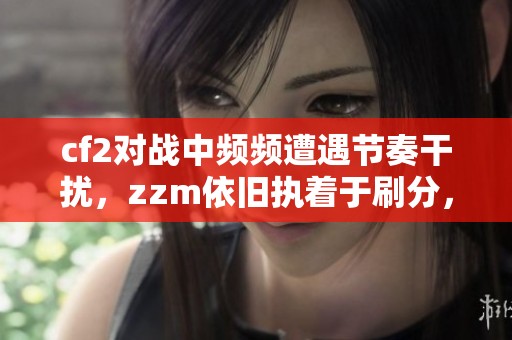 cf2对战中频频遭遇节奏干扰，zzm依旧执着于刷分，双妹子也陷入困境