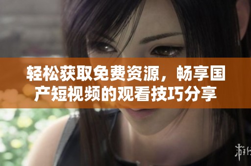 轻松获取免费资源，畅享国产短视频的观看技巧分享