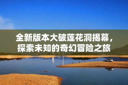 全新版本大破莲花洞揭幕，探索未知的奇幻冒险之旅