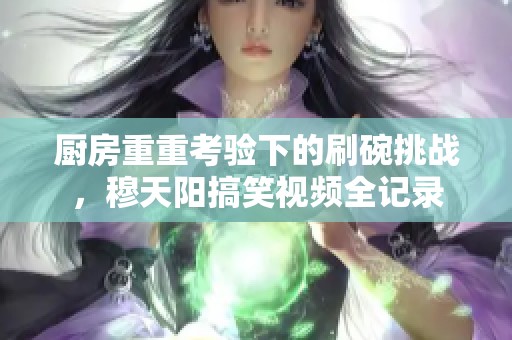 厨房重重考验下的刷碗挑战，穆天阳搞笑视频全记录