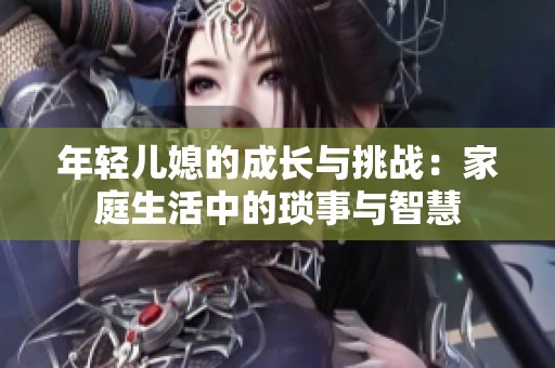 年轻儿媳的成长与挑战：家庭生活中的琐事与智慧